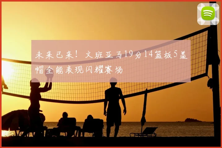未来已来！文班亚马19分14篮板5盖帽全能表现闪耀赛场