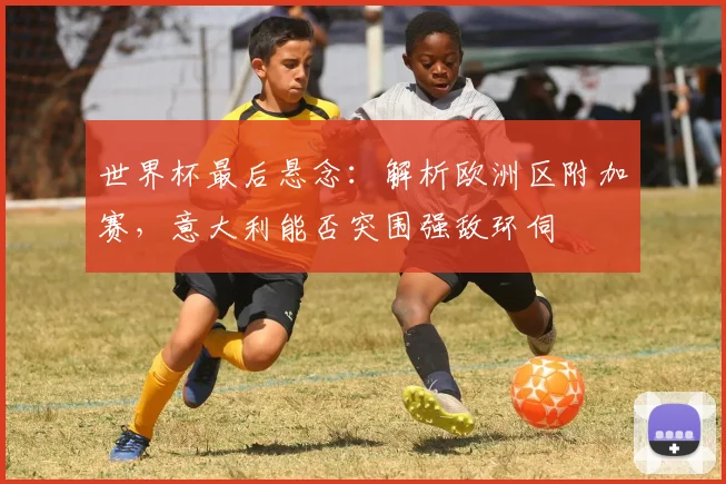 世界杯最后悬念：解析欧洲区附加赛，意大利能否突围强敌环伺