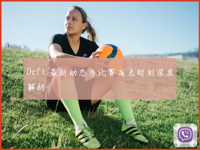 Deft 最新动态与比赛高光时刻深度解析
