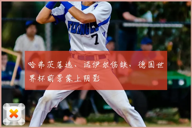 哈弗茨落选、诺伊尔伤缺,德国世界杯前景蒙上阴影