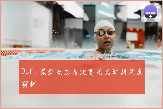 Deft 最新动态与比赛高光时刻深度解析