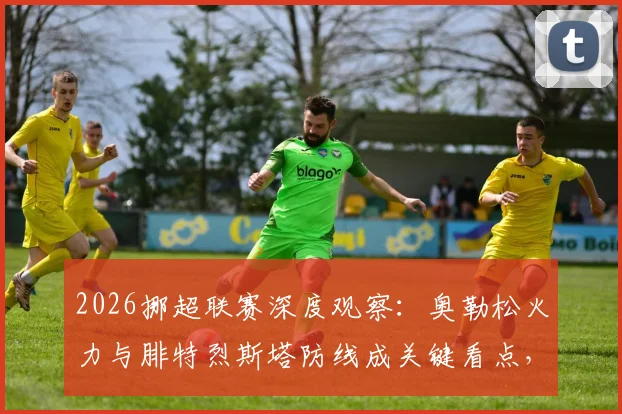 2026挪超联赛深度观察：奥勒松火力与腓特烈斯塔防线成关键看点，保级前景分析