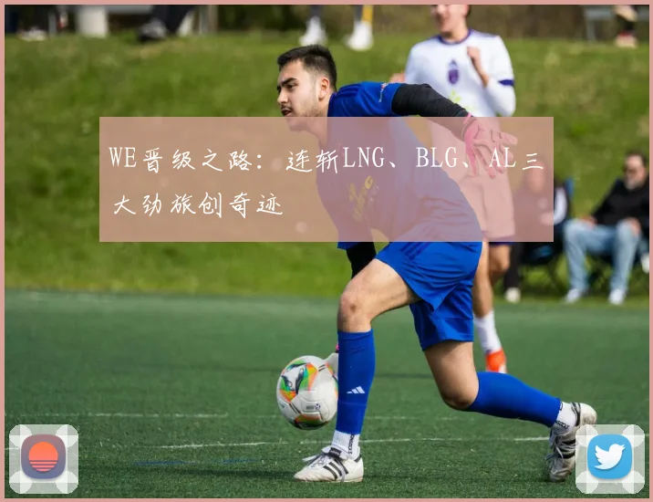 WE晋级之路:连斩LNG、BLG、AL三大劲旅创奇迹