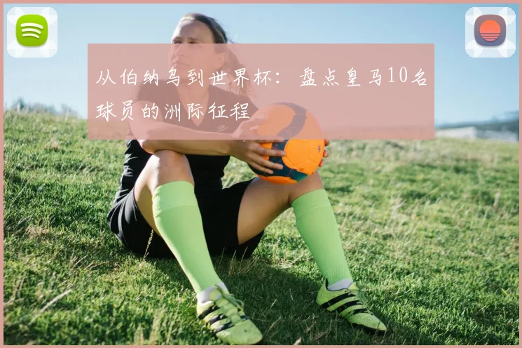 从伯纳乌到世界杯:盘点皇马10名球员的洲际征程
