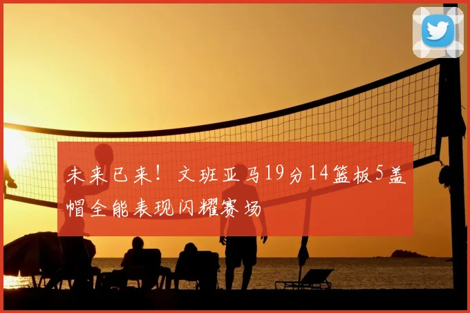 未来已来！文班亚马19分14篮板5盖帽全能表现闪耀赛场