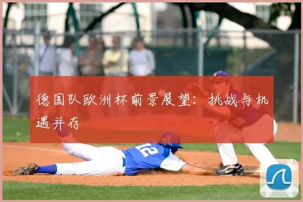 德国队欧洲杯前景展望:挑战与机遇并存