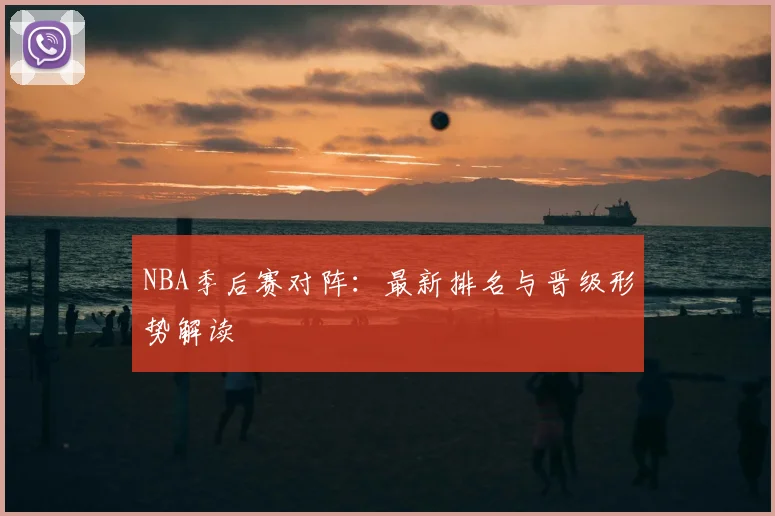 NBA季后赛对阵：最新排名与晋级形势解读