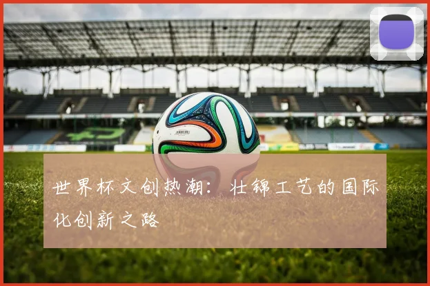 世界杯文创热潮：壮锦工艺的国际化创新之路