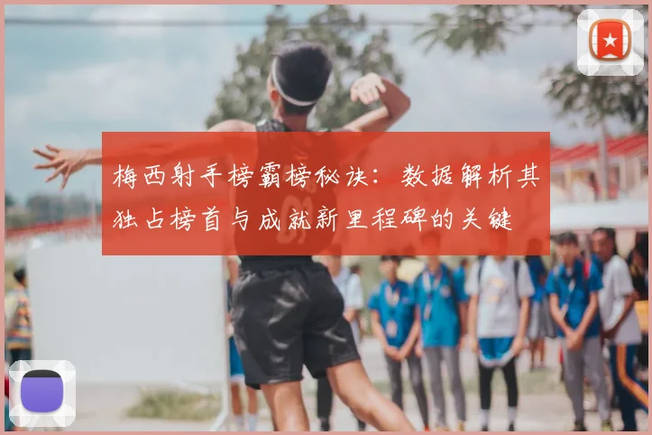 梅西射手榜霸榜秘诀：数据解析其独占榜首与成就新里程碑的关键