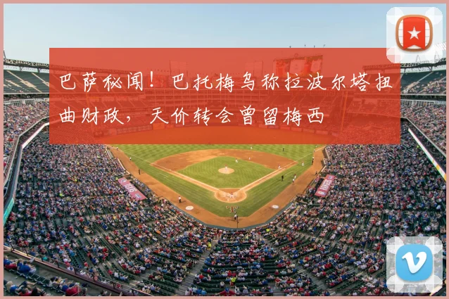 巴萨秘闻！巴托梅乌称拉波尔塔扭曲财政，天价转会曾留梅西