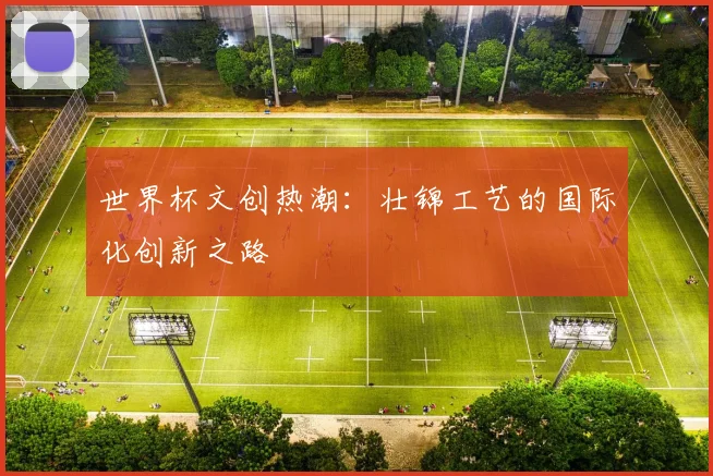 世界杯文创热潮：壮锦工艺的国际化创新之路