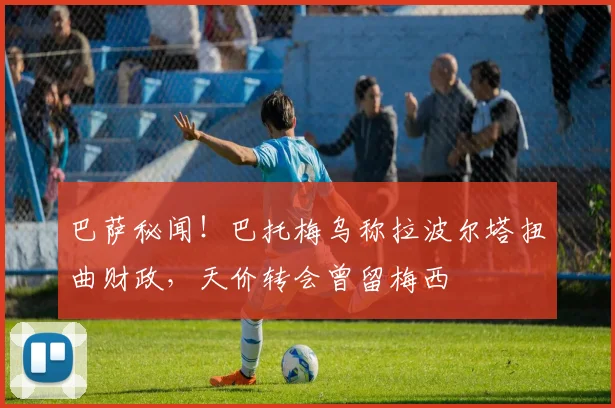 巴萨秘闻！巴托梅乌称拉波尔塔扭曲财政，天价转会曾留梅西